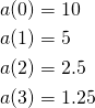  \begin{align*} a(0) &= 10 \\ a(1) &= 5 \\ a(2) &= 2.5 \\ a(3) &= 1.25 \end{align*} 